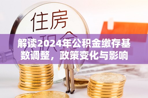 浦江解读2024年公积金缴存基数调整，政策变化与影响