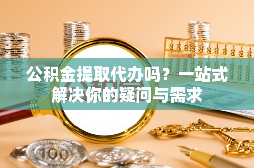 浦江公积金提取代办吗？一站式解决你的疑问与需求