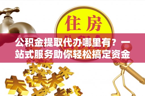 浦江公积金提取代办哪里有？一站式服务助你轻松搞定资金难题