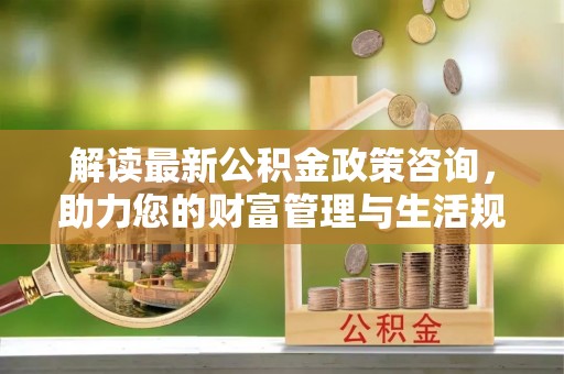 浦江解读最新公积金政策咨询，助力您的财富管理与生活规划