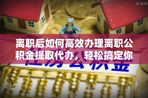 浦江离职后如何高效办理离职公积金提取代办，轻松搞定你的公积金