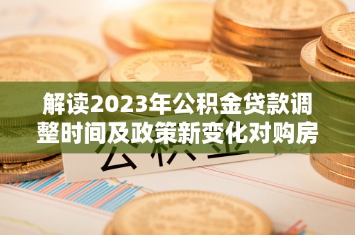 浦江解读2023年公积金贷款调整时间及政策新变化对购房的影响