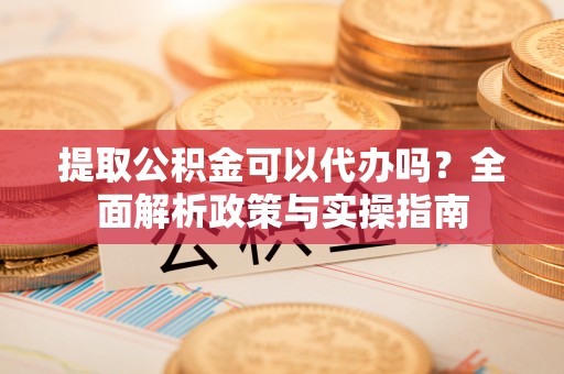 浦江提取公积金可以代办吗？全面解析政策与实操指南