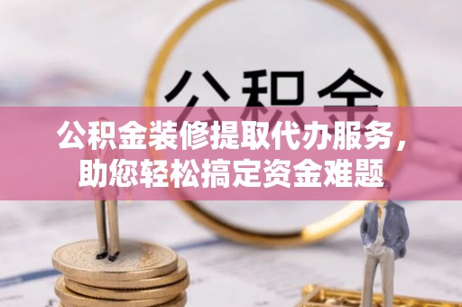 浦江公积金装修提取代办服务，助您轻松搞定资金难题