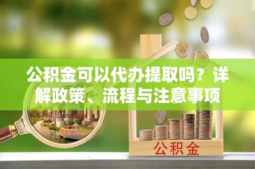 浦江公积金可以代办提取吗？详解政策、流程与注意事项