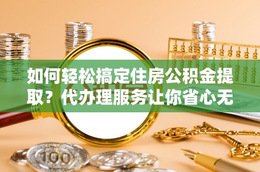 浦江如何轻松搞定住房公积金提取？代办理服务让你省心无忧