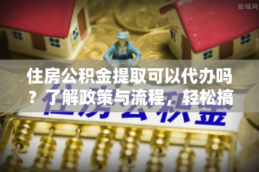 浦江住房公积金提取可以代办吗？了解政策与流程，轻松搞定公积金提取