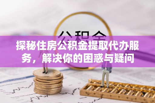 浦江探秘住房公积金提取代办服务，解决你的困惑与疑问