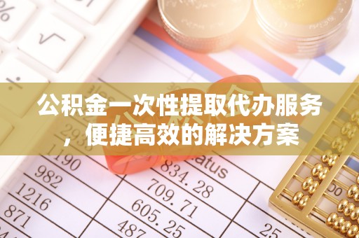 浦江公积金一次性提取代办服务，便捷高效的解决方案