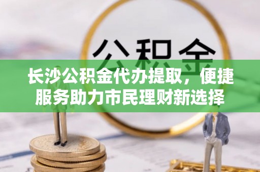 浦江长沙公积金代办提取，便捷服务助力市民理财新选择