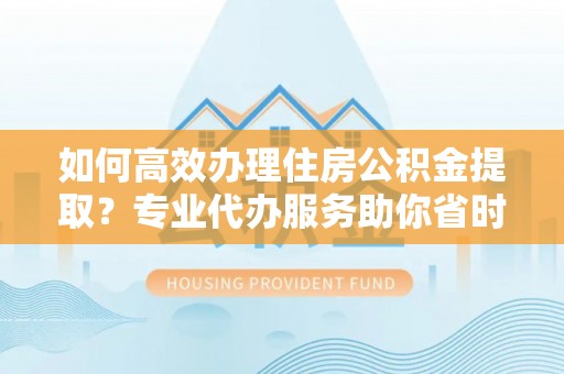 浦江如何高效办理住房公积金提取？专业代办服务助你省时省力