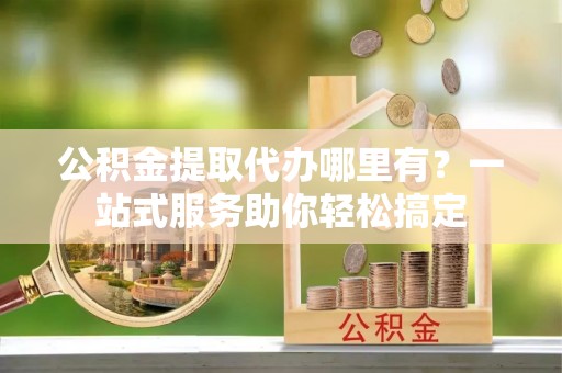 浦江公积金提取代办哪里有？一站式服务助你轻松搞定