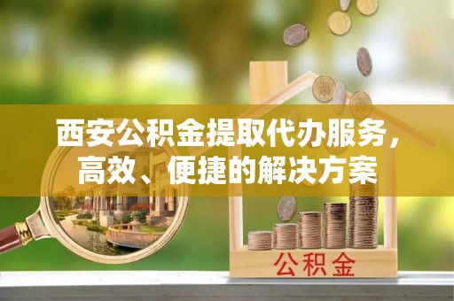 浦江西安公积金提取代办服务，高效、便捷的解决方案