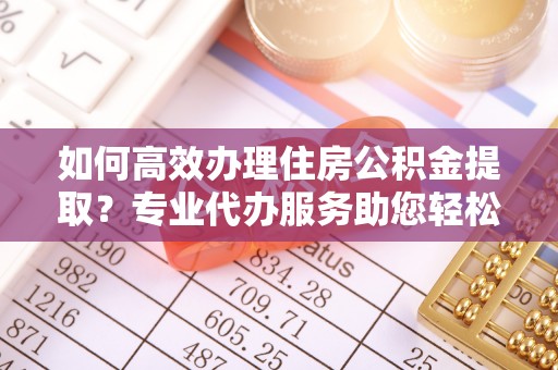 浦江如何高效办理住房公积金提取？专业代办服务助您轻松搞定