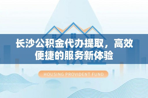 浦江长沙公积金代办提取，高效便捷的服务新体验