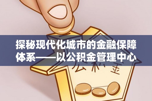 浦江探秘现代化城市的金融保障体系——以公积金管理中心为核心的民生服务